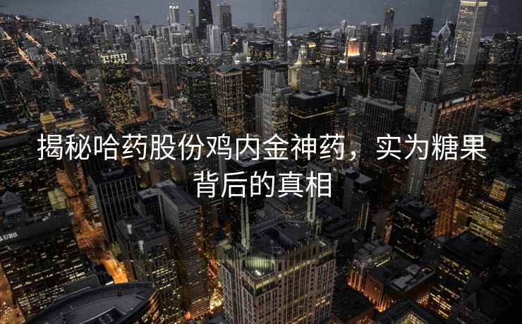 揭秘哈药股份鸡内金神药，实为糖果背后的真相