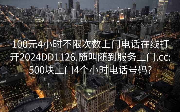 100元4小时不限次数上门电话在线打开2024DD1126.随叫随到服务上门.cc:500块上门4个小时电话号码?