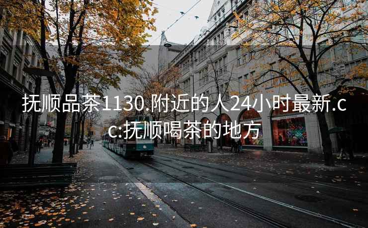 抚顺品茶1130.附近的人24小时最新.cc:抚顺喝茶的地方