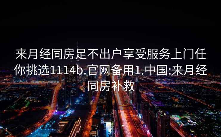 来月经同房足不出户享受服务上门任你挑选1114b.官网备用1.中国:来月经同房补救