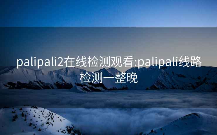 palipali2在线检测观看:palipali线路检测一整晚