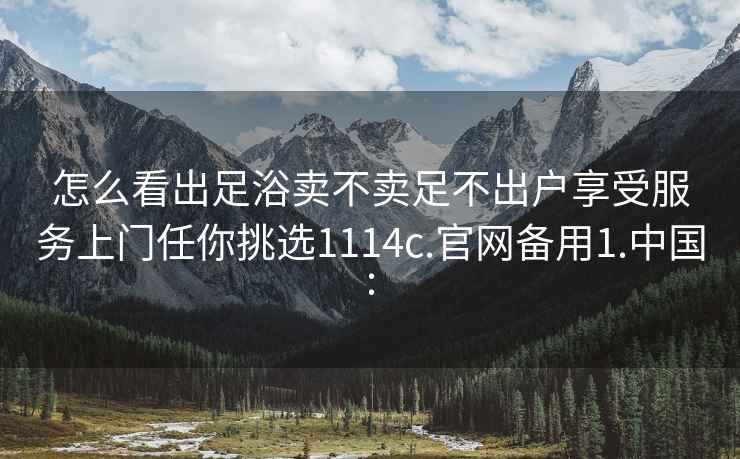 怎么看出足浴卖不卖足不出户享受服务上门任你挑选1114c.官网备用1.中国: