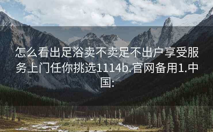 怎么看出足浴卖不卖足不出户享受服务上门任你挑选1114b.官网备用1.中国: