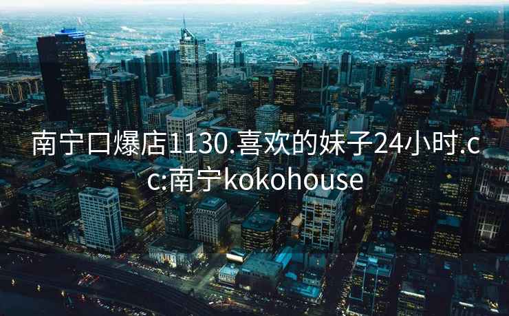 南宁口爆店1130.喜欢的妹子24小时.cc:南宁kokohouse