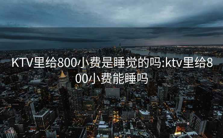 KTV里给800小费是睡觉的吗:ktv里给800小费能睡吗