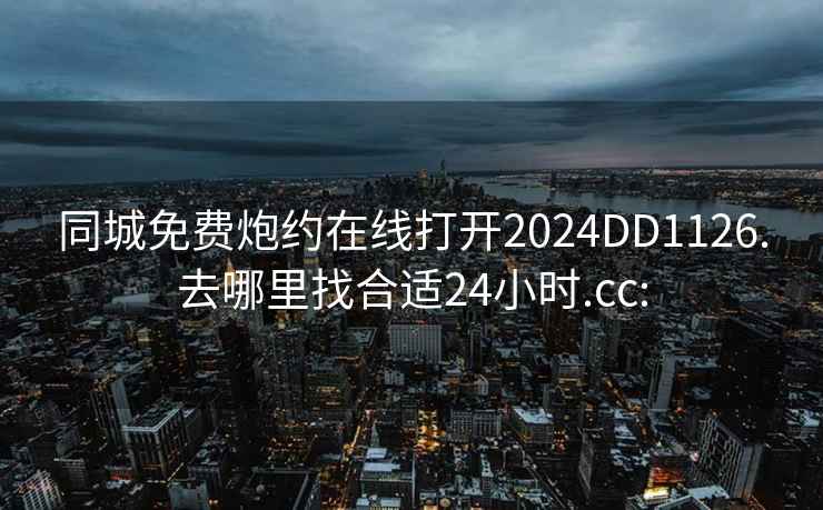 同城免费炮约在线打开2024DD1126.去哪里找合适24小时.cc: