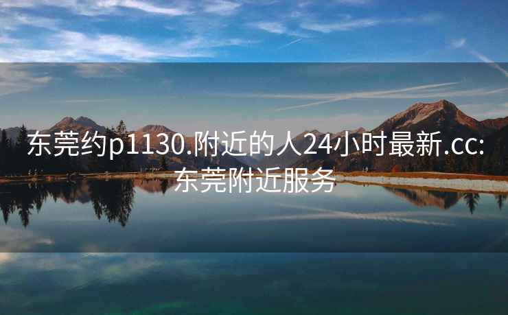 东莞约p1130.附近的人24小时最新.cc:东莞附近服务