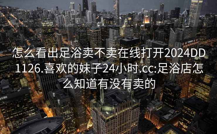 怎么看出足浴卖不卖在线打开2024DD1126.喜欢的妹子24小时.cc:足浴店怎么知道有没有卖的