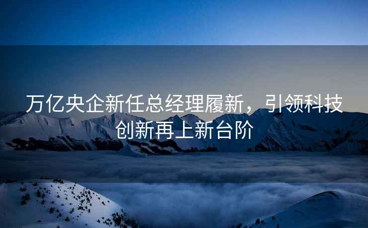 万亿央企新任总经理履新，引领科技创新再上新台阶