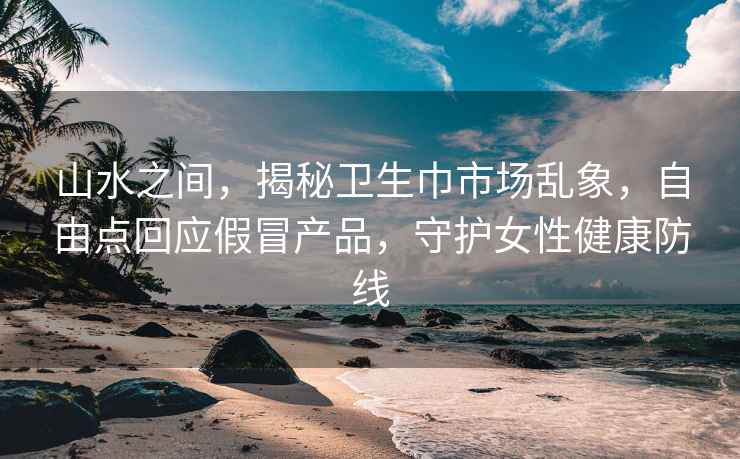 山水之间，揭秘卫生巾市场乱象，自由点回应假冒产品，守护女性健康防线