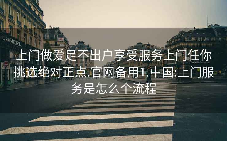 上门做爱足不出户享受服务上门任你挑选绝对正点.官网备用1.中国:上门服务是怎么个流程