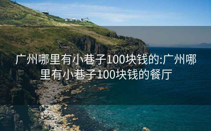 广州哪里有小巷子100块钱的:广州哪里有小巷子100块钱的餐厅