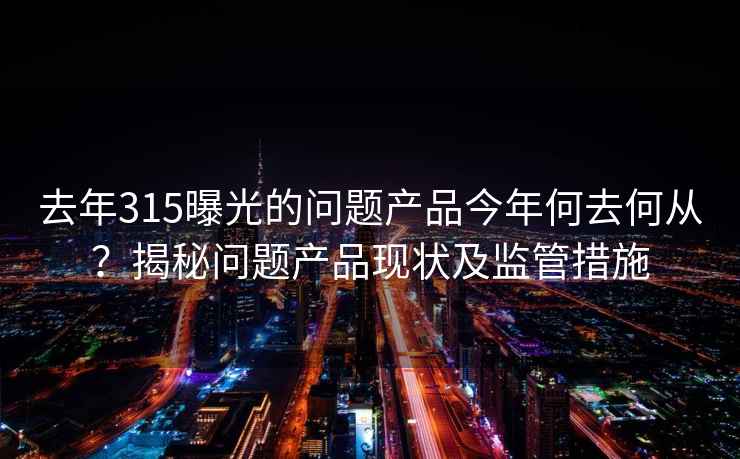 去年315曝光的问题产品今年何去何从？揭秘问题产品现状及监管措施