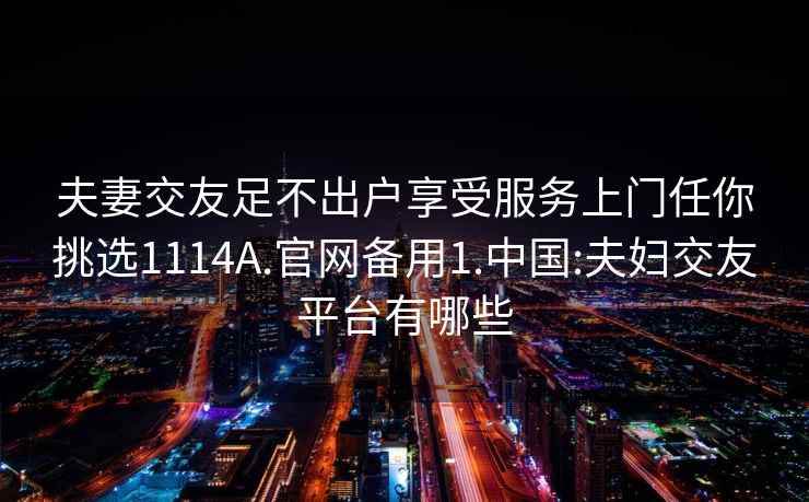 夫妻交友足不出户享受服务上门任你挑选1114A.官网备用1.中国:夫妇交友平台有哪些