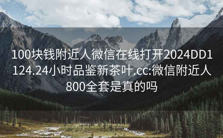 100块钱附近人微信在线打开2024DD1124.24小时品鉴新茶叶.cc:微信附近人800全套是真的吗