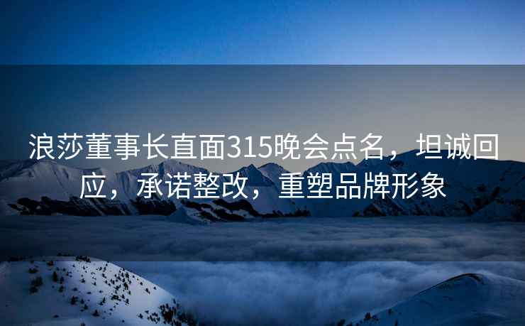 浪莎董事长直面315晚会点名，坦诚回应，承诺整改，重塑品牌形象