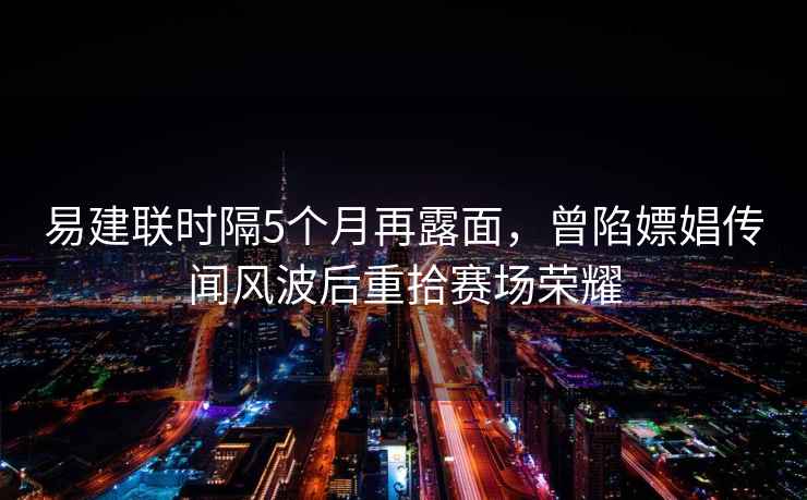 易建联时隔5个月再露面，曾陷嫖娼传闻风波后重拾赛场荣耀