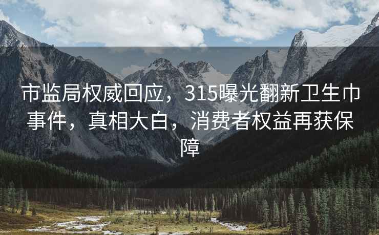 市监局权威回应，315曝光翻新卫生巾事件，真相大白，消费者权益再获保障