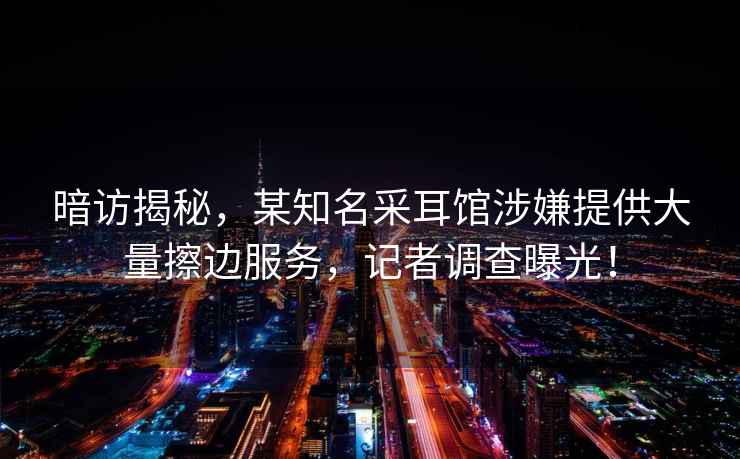 暗访揭秘，某知名采耳馆涉嫌提供大量擦边服务，记者调查曝光！