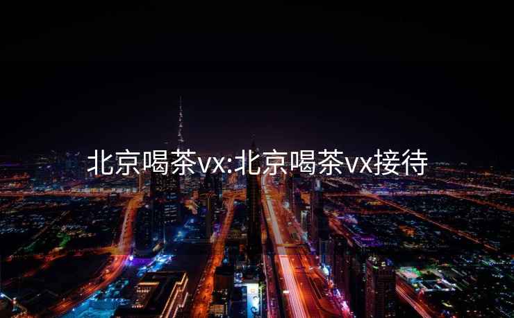 北京喝茶vx:北京喝茶vx接待