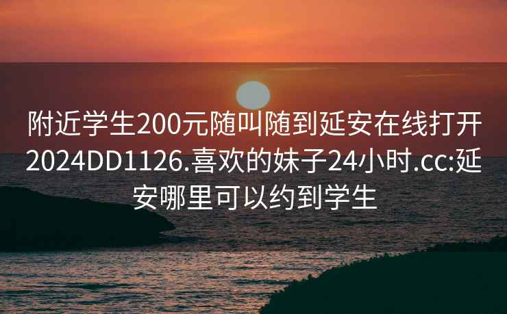 附近学生200元随叫随到延安在线打开2024DD1126.喜欢的妹子24小时.cc:延安哪里可以约到学生