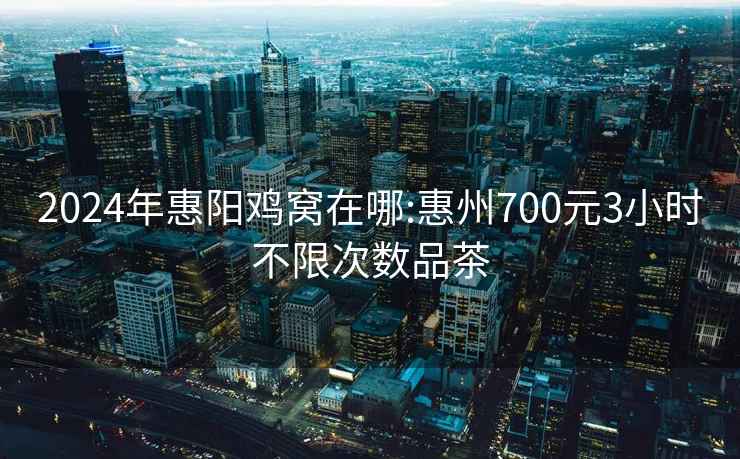 2024年惠阳鸡窝在哪:惠州700元3小时不限次数品茶