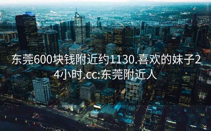 东莞600块钱附近约1130.喜欢的妹子24小时.cc:东莞附近人