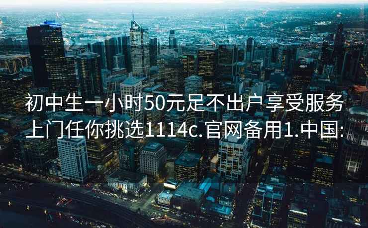 初中生一小时50元足不出户享受服务上门任你挑选1114c.官网备用1.中国: