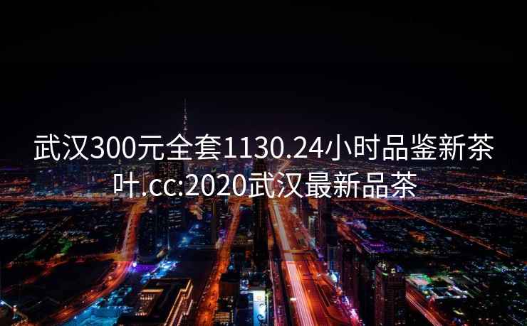 武汉300元全套1130.24小时品鉴新茶叶.cc:2020武汉最新品茶