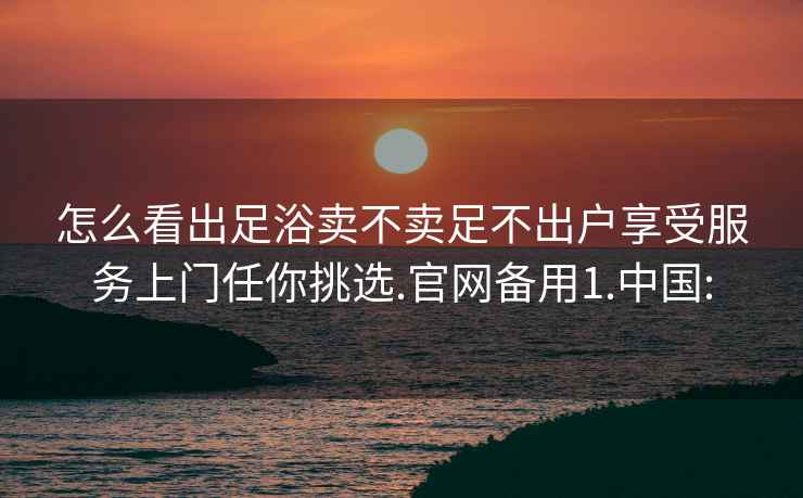 怎么看出足浴卖不卖足不出户享受服务上门任你挑选.官网备用1.中国: