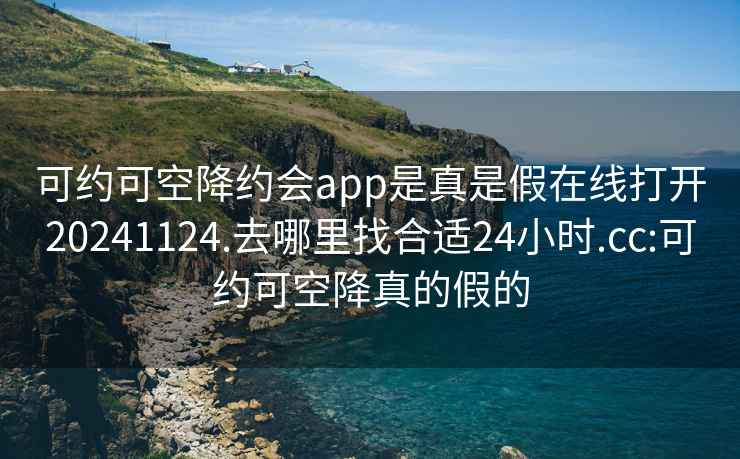 可约可空降约会app是真是假在线打开20241124.去哪里找合适24小时.cc:可约可空降真的假的