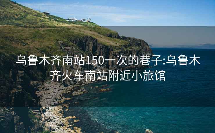 乌鲁木齐南站150一次的巷子:乌鲁木齐火车南站附近小旅馆