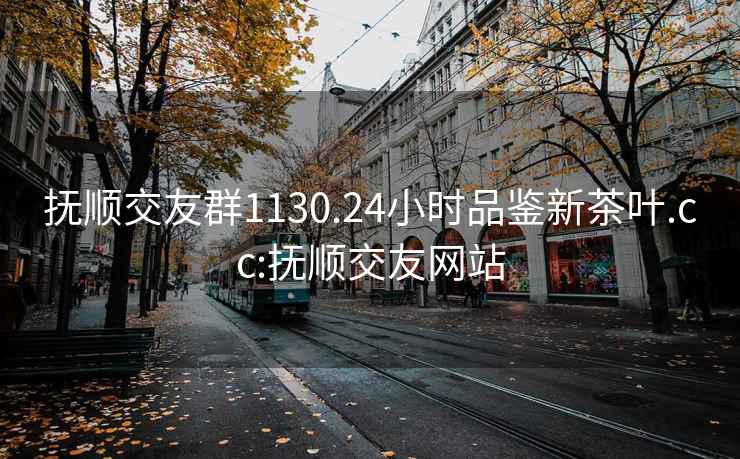 抚顺交友群1130.24小时品鉴新茶叶.cc:抚顺交友网站