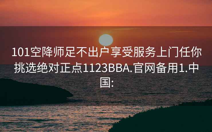 101空降师足不出户享受服务上门任你挑选绝对正点1123BBA.官网备用1.中国: