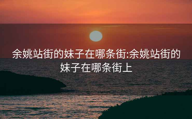 余姚站街的妹子在哪条街:余姚站街的妹子在哪条街上