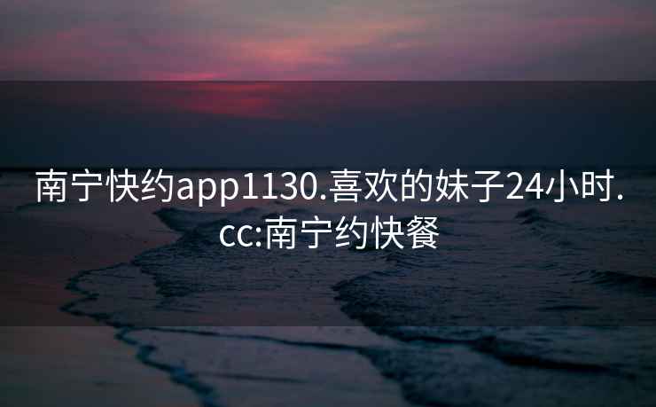 南宁快约app1130.喜欢的妹子24小时.cc:南宁约快餐