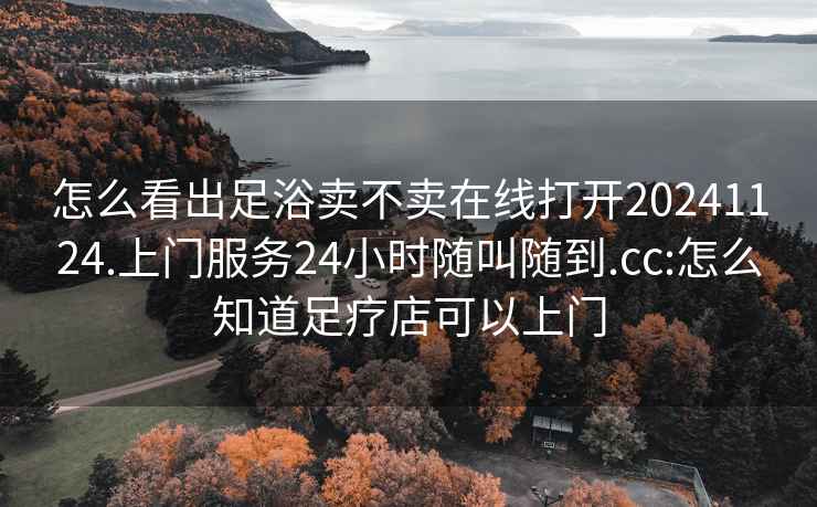 怎么看出足浴卖不卖在线打开20241124.上门服务24小时随叫随到.cc:怎么知道足疗店可以上门