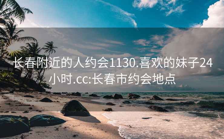 长春附近的人约会1130.喜欢的妹子24小时.cc:长春市约会地点