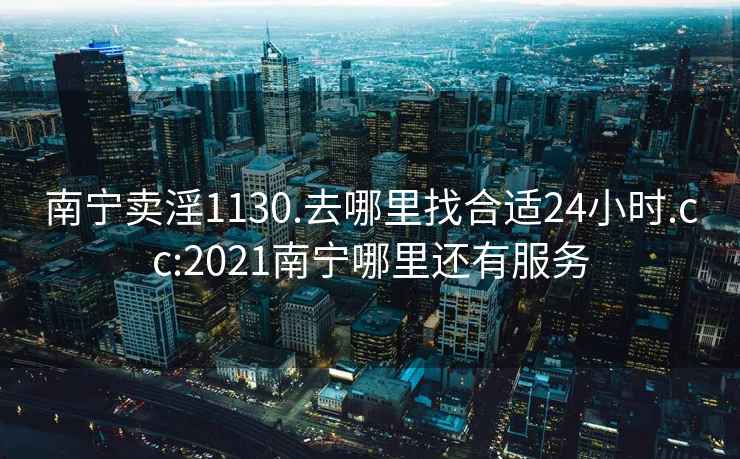 南宁卖淫1130.去哪里找合适24小时.cc:2021南宁哪里还有服务