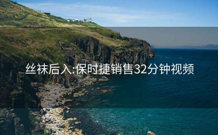 丝袜后入:保时捷销售32分钟视频