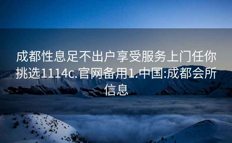 成都性息足不出户享受服务上门任你挑选1114c.官网备用1.中国:成都会所信息