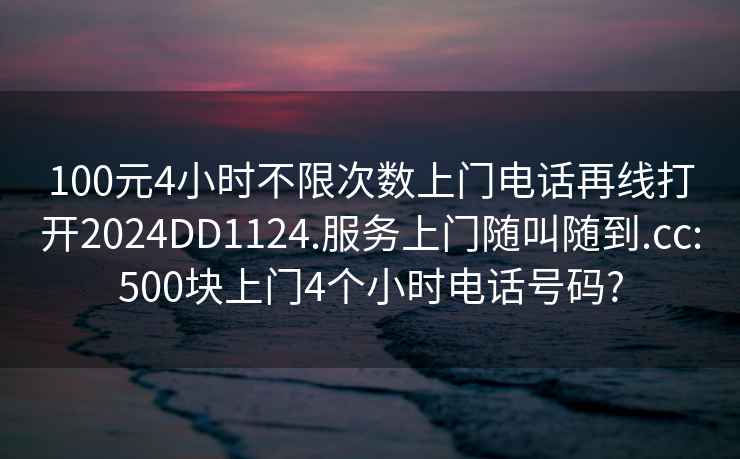 100元4小时不限次数上门电话再线打开2024DD1124.服务上门随叫随到.cc:500块上门4个小时电话号码?