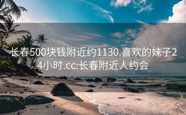 长春500块钱附近约1130.喜欢的妹子24小时.cc:长春附近人约会