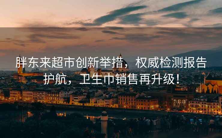 胖东来超市创新举措，权威检测报告护航，卫生巾销售再升级！