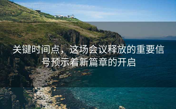 关键时间点，这场会议释放的重要信号预示着新篇章的开启