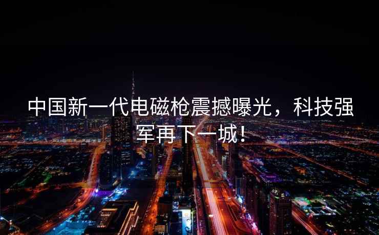 中国新一代电磁枪震撼曝光，科技强军再下一城！