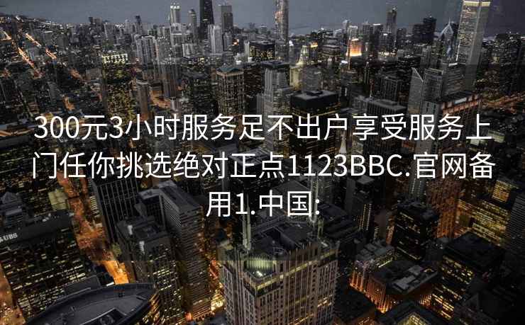 300元3小时服务足不出户享受服务上门任你挑选绝对正点1123BBC.官网备用1.中国: