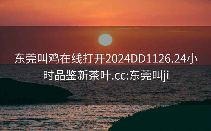 东莞叫鸡在线打开2024DD1126.24小时品鉴新茶叶.cc:东莞叫ji