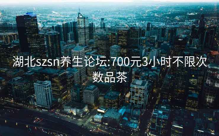 湖北szsn养生论坛:700元3小时不限次数品茶