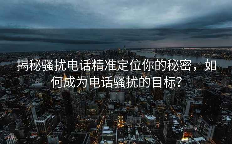 揭秘骚扰电话精准定位你的秘密，如何成为电话骚扰的目标？